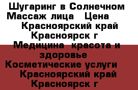 Шугаринг в Солнечном!Массаж лица › Цена ­ 500 - Красноярский край, Красноярск г. Медицина, красота и здоровье » Косметические услуги   . Красноярский край,Красноярск г.